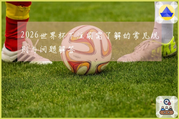 2026世界杯下注前需了解的常见规则与问题解答