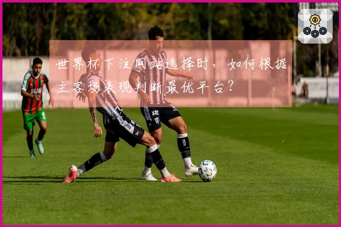 世界杯下注网站选择时，如何根据主客场表现判断最优平台？
